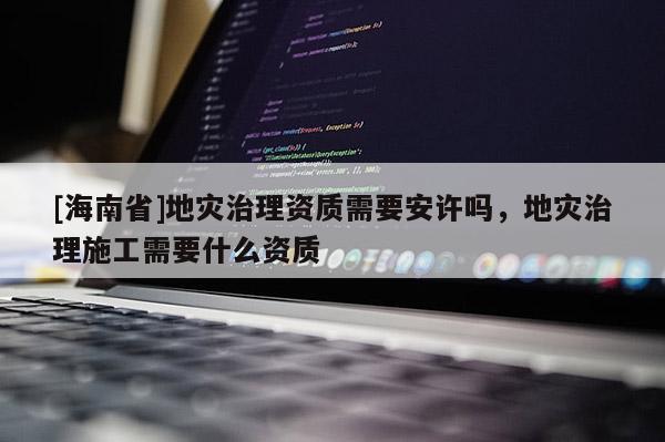 [海南省]地災治理資質需要安許嗎，地災治理施工需要什么資質