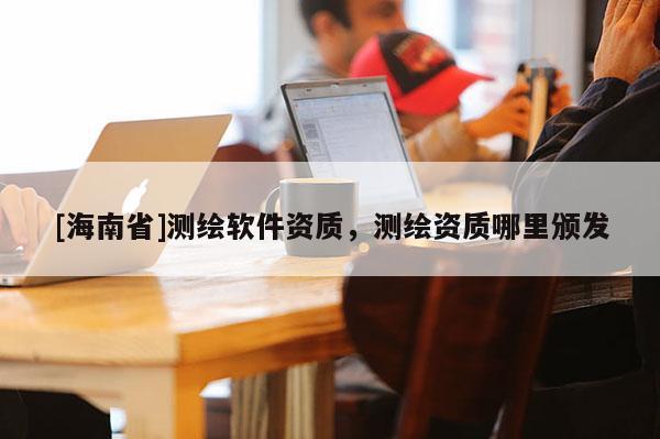 [海南省]測(cè)繪軟件資質(zhì)，測(cè)繪資質(zhì)哪里頒發(fā)