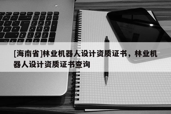 [海南省]林業(yè)機(jī)器人設(shè)計(jì)資質(zhì)證書，林業(yè)機(jī)器人設(shè)計(jì)資質(zhì)證書查詢