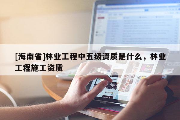 [海南省]林業工程中五級資質是什么，林業工程施工資質