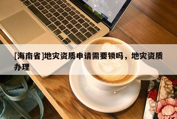 [海南省]地災資質申請需要鎖嗎，地災資質辦理