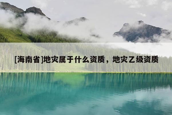 [海南省]地災(zāi)屬于什么資質(zhì)，地災(zāi)乙級(jí)資質(zhì)