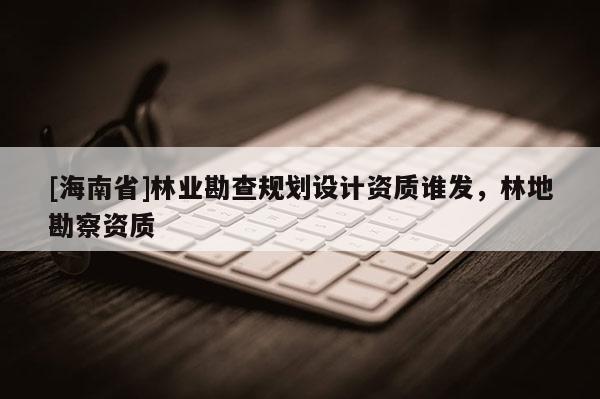 [海南省]林業勘查規劃設計資質誰發，林地勘察資質