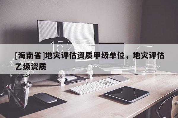[海南省]地災(zāi)評估資質(zhì)甲級單位，地災(zāi)評估乙級資質(zhì)