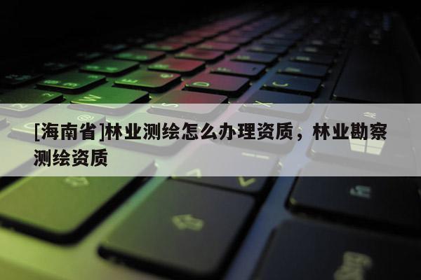 [海南省]林業(yè)測繪怎么辦理資質(zhì)，林業(yè)勘察測繪資質(zhì)