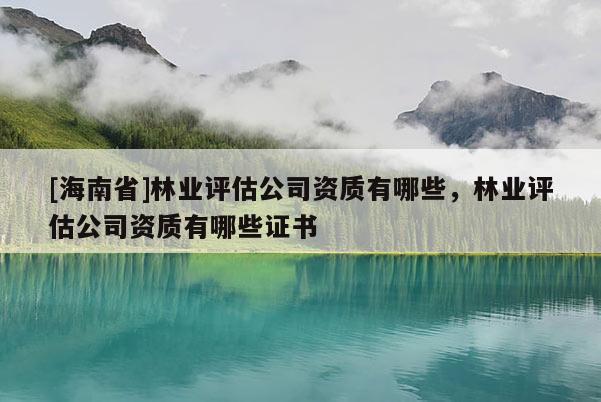 [海南省]林業評估公司資質有哪些，林業評估公司資質有哪些證書