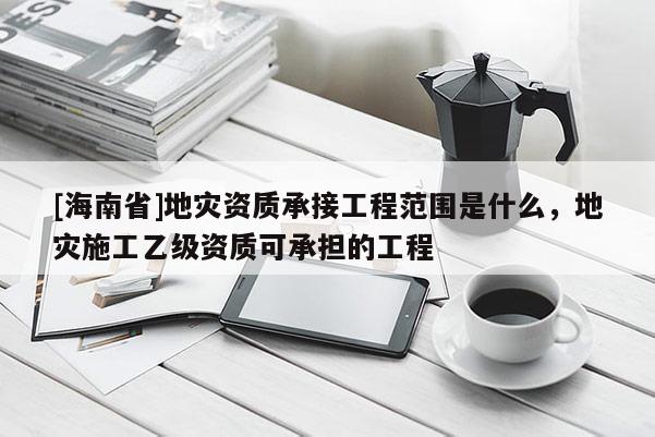 [海南省]地災資質承接工程范圍是什么，地災施工乙級資質可承擔的工程