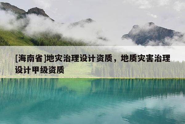 [海南省]地災治理設計資質，地質災害治理設計甲級資質