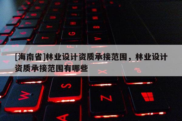 [海南省]林業設計資質承接范圍，林業設計資質承接范圍有哪些