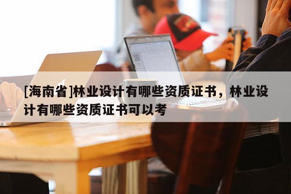 [海南省]林業設計有哪些資質證書，林業設計有哪些資質證書可以考