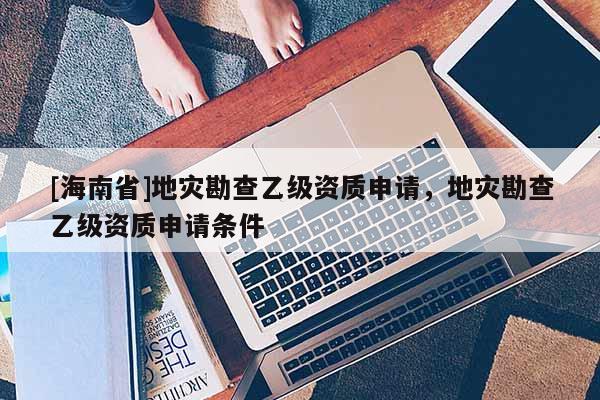 [海南省]地災(zāi)勘查乙級資質(zhì)申請，地災(zāi)勘查乙級資質(zhì)申請條件