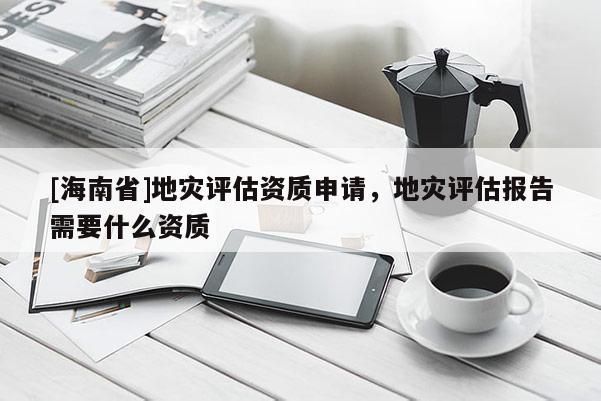 [海南省]地災(zāi)評估資質(zhì)申請，地災(zāi)評估報(bào)告需要什么資質(zhì)