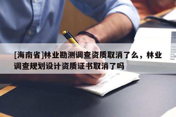 [海南省]林業勘測調查資質取消了么，林業調查規劃設計資質證書取消了嗎
