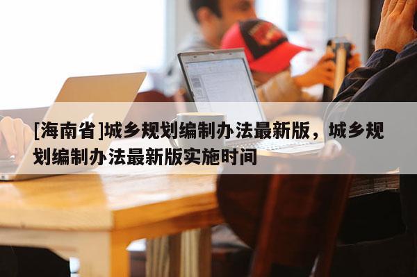 [海南省]城鄉規劃編制辦法最新版，城鄉規劃編制辦法最新版實施時間