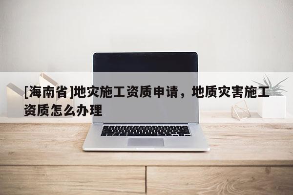 [海南省]地災施工資質申請，地質災害施工資質怎么辦理