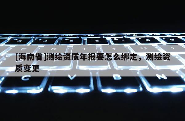 [海南省]測繪資質年報要怎么綁定，測繪資質變更