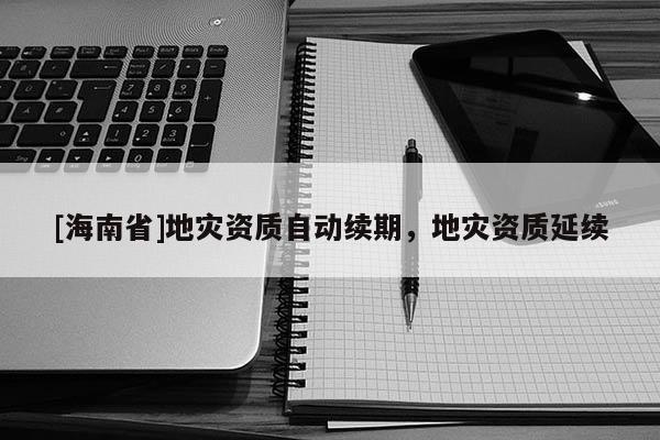 [海南省]地災(zāi)資質(zhì)自動(dòng)續(xù)期，地災(zāi)資質(zhì)延續(xù)