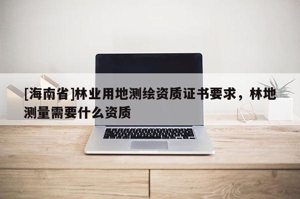 [海南省]林業用地測繪資質證書要求，林地測量需要什么資質