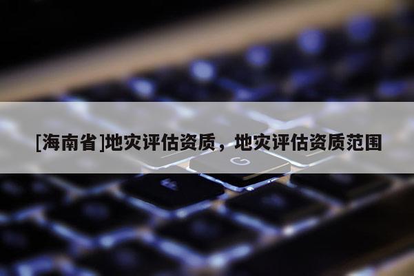 [海南省]地災評估資質，地災評估資質范圍