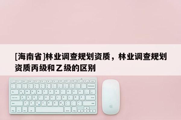 [海南省]林業調查規劃資質，林業調查規劃資質丙級和乙級的區別