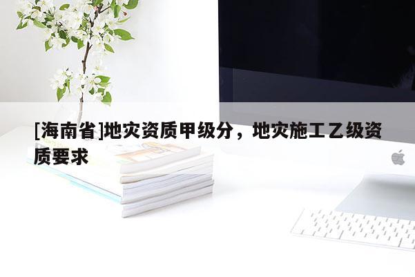 [海南省]地災資質甲級分，地災施工乙級資質要求