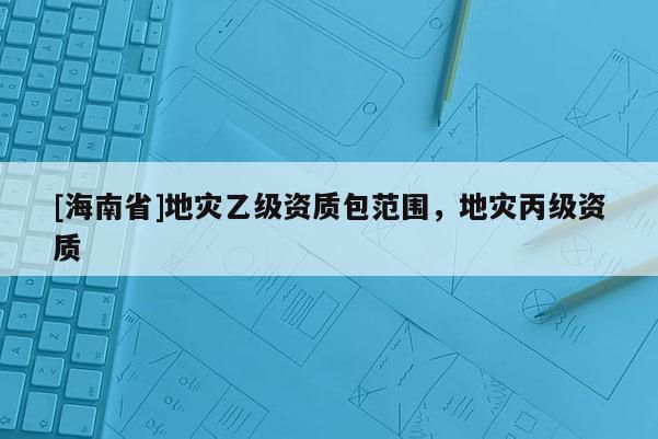 [海南省]地災(zāi)乙級(jí)資質(zhì)包范圍，地災(zāi)丙級(jí)資質(zhì)
