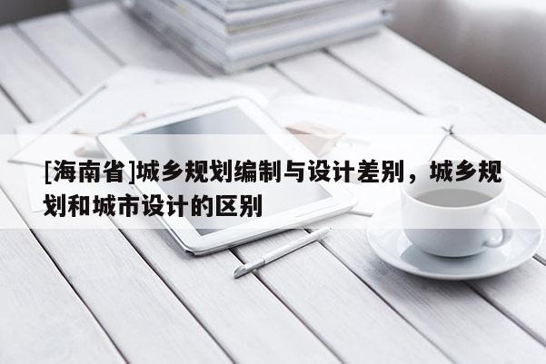 [海南省]城鄉規劃編制與設計差別，城鄉規劃和城市設計的區別
