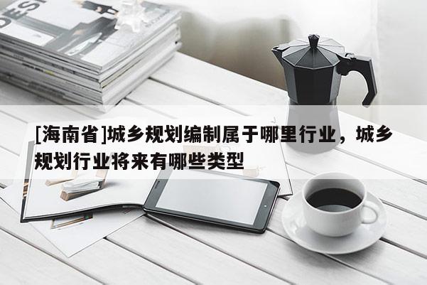 [海南省]城鄉規劃編制屬于哪里行業，城鄉規劃行業將來有哪些類型