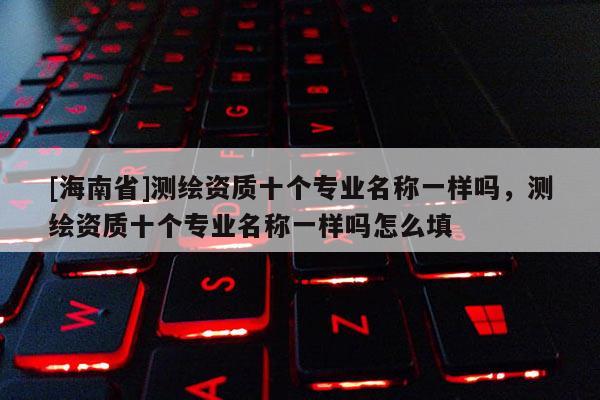 [海南省]測繪資質十個專業名稱一樣嗎，測繪資質十個專業名稱一樣嗎怎么填