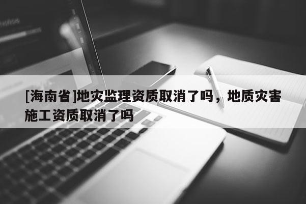 [海南省]地災監理資質取消了嗎，地質災害施工資質取消了嗎