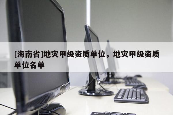 [海南省]地災甲級資質(zhì)單位，地災甲級資質(zhì)單位名單