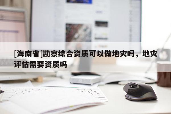 [海南省]勘察綜合資質可以做地災嗎，地災評估需要資質嗎