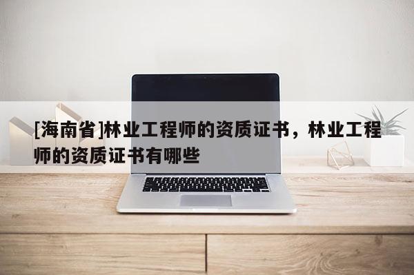[海南省]林業工程師的資質證書，林業工程師的資質證書有哪些