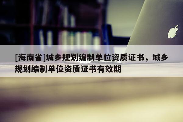 [海南省]城鄉規劃編制單位資質證書，城鄉規劃編制單位資質證書有效期