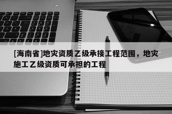 [海南省]地災資質乙級承接工程范圍，地災施工乙級資質可承擔的工程