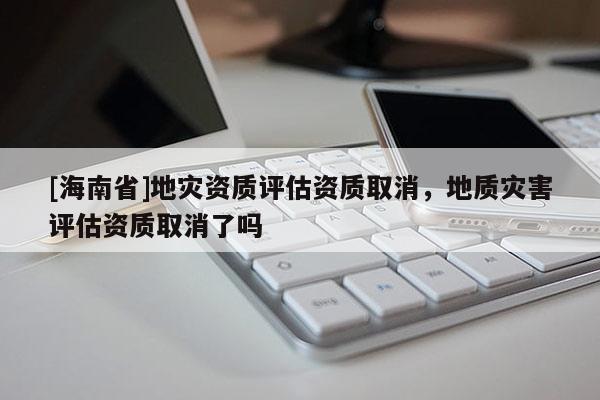[海南省]地災資質評估資質取消，地質災害評估資質取消了嗎