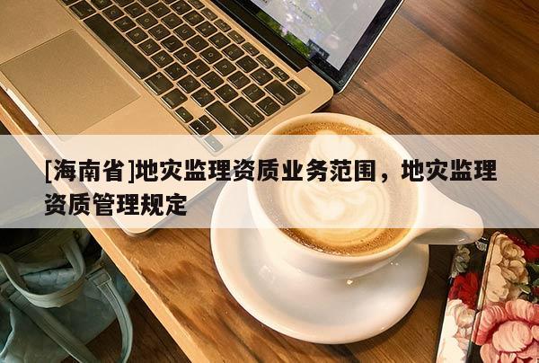 [海南省]地災(zāi)監(jiān)理資質(zhì)業(yè)務(wù)范圍，地災(zāi)監(jiān)理資質(zhì)管理規(guī)定