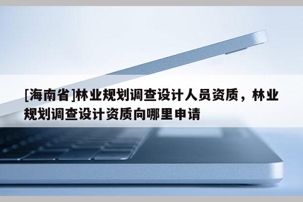 [海南省]林業規劃調查設計人員資質，林業規劃調查設計資質向哪里申請