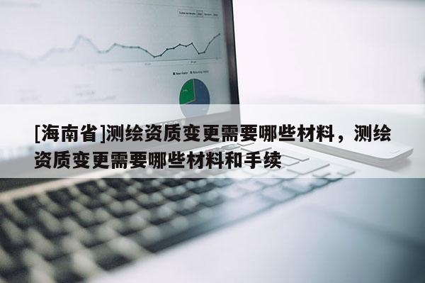 [海南省]測繪資質變更需要哪些材料，測繪資質變更需要哪些材料和手續