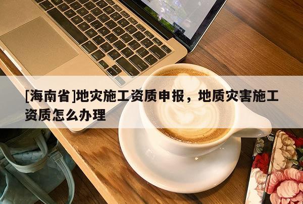 [海南省]地災施工資質申報，地質災害施工資質怎么辦理