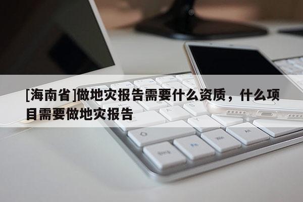 [海南省]做地災(zāi)報(bào)告需要什么資質(zhì)，什么項(xiàng)目需要做地災(zāi)報(bào)告