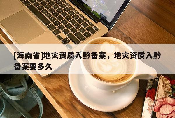[海南省]地災(zāi)資質(zhì)入黔備案，地災(zāi)資質(zhì)入黔備案要多久