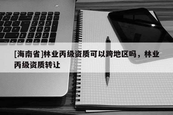 [海南省]林業(yè)丙級資質(zhì)可以跨地區(qū)嗎，林業(yè)丙級資質(zhì)轉(zhuǎn)讓