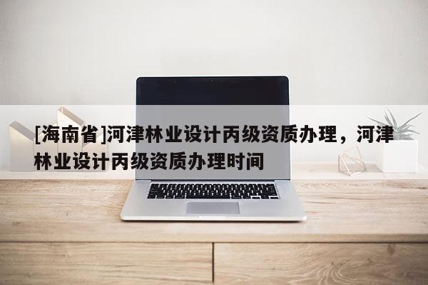 [海南省]河津林業設計丙級資質辦理，河津林業設計丙級資質辦理時間