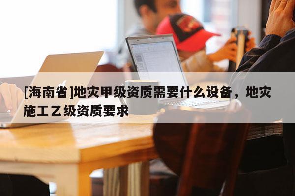 [海南省]地災甲級資質需要什么設備，地災施工乙級資質要求