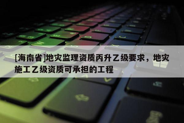 [海南省]地災(zāi)監(jiān)理資質(zhì)丙升乙級(jí)要求，地災(zāi)施工乙級(jí)資質(zhì)可承擔(dān)的工程