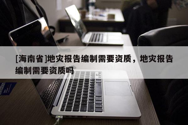 [海南省]地災報告編制需要資質(zhì)，地災報告編制需要資質(zhì)嗎