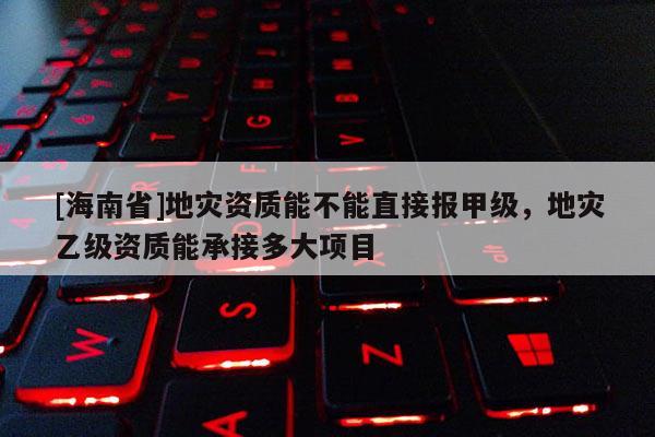 [海南省]地災(zāi)資質(zhì)能不能直接報(bào)甲級(jí)，地災(zāi)乙級(jí)資質(zhì)能承接多大項(xiàng)目