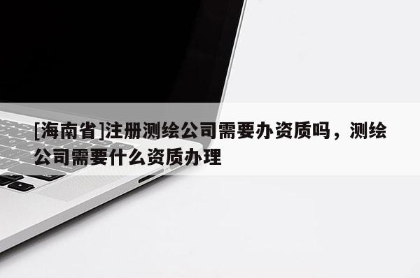 [海南省]注冊測繪公司需要辦資質嗎，測繪公司需要什么資質辦理
