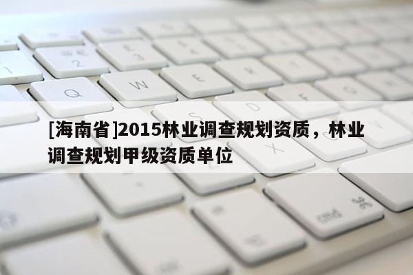 [海南省]2015林業調查規劃資質，林業調查規劃甲級資質單位